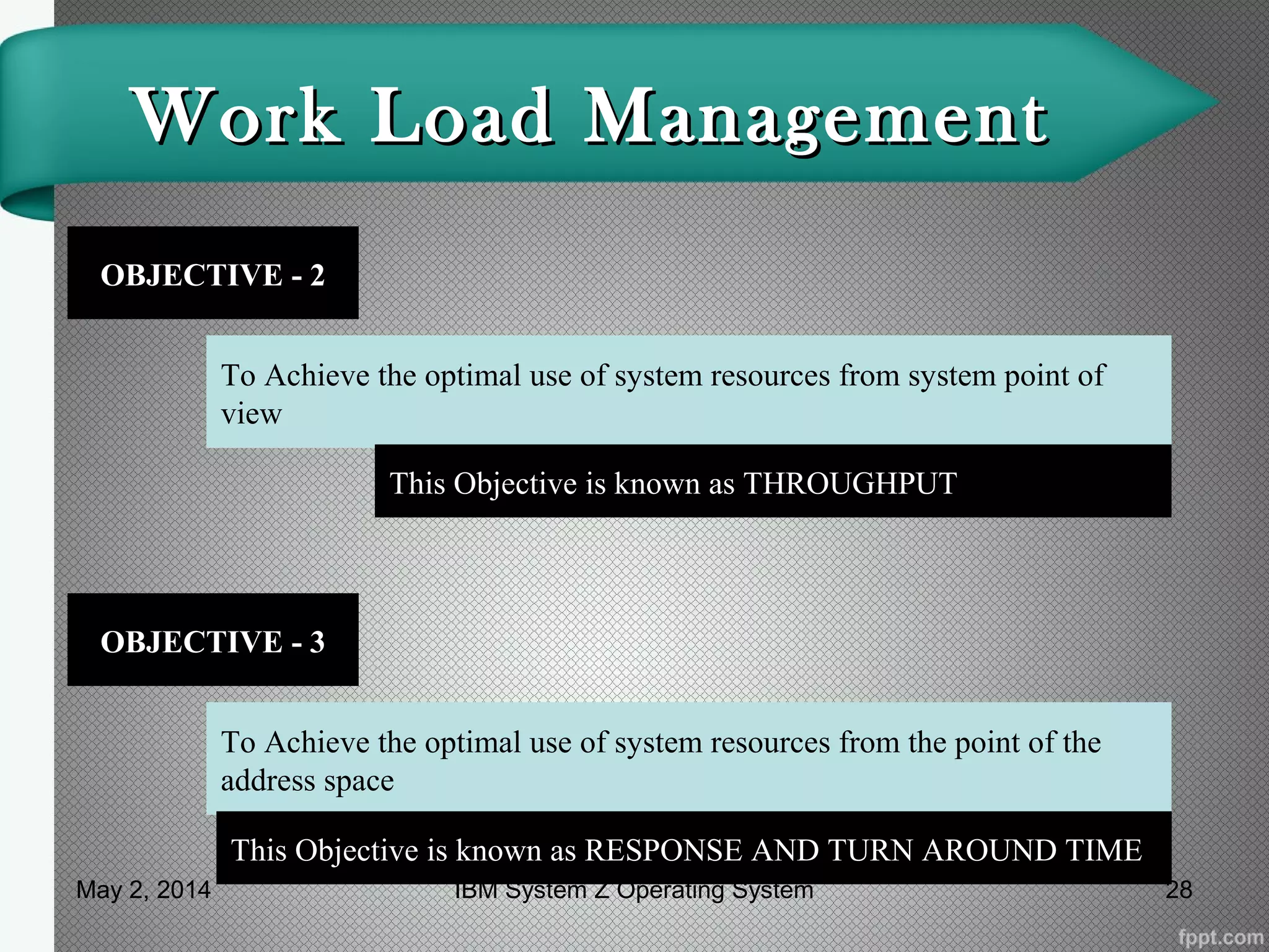 Work Load ManagementWork Load Management
OBJECTIVE - 2
To Achieve the optimal use of system resources from system point of
view
This Objective is known as THROUGHPUT
OBJECTIVE - 3
To Achieve the optimal use of system resources from the point of the
address space
This Objective is known as RESPONSE AND TURN AROUND TIME
May 2, 2014 28IBM System Z Operating System
 