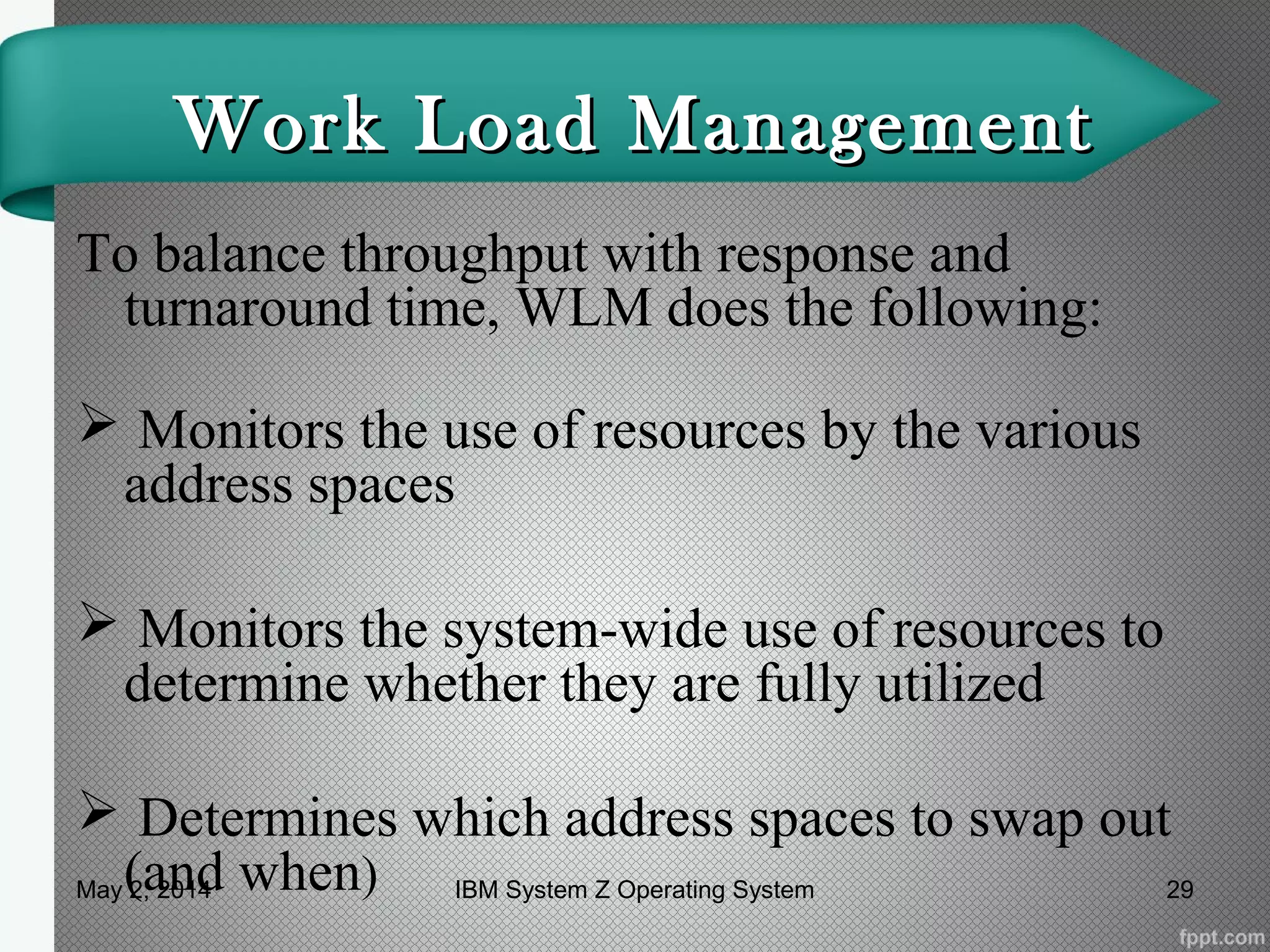 Work Load ManagementWork Load Management
To balance throughput with response and
turnaround time, WLM does the following:
 Monitors the use of resources by the various
address spaces
 Monitors the system-wide use of resources to
determine whether they are fully utilized
 Determines which address spaces to swap out
(and when)May 2, 2014 29IBM System Z Operating System
 