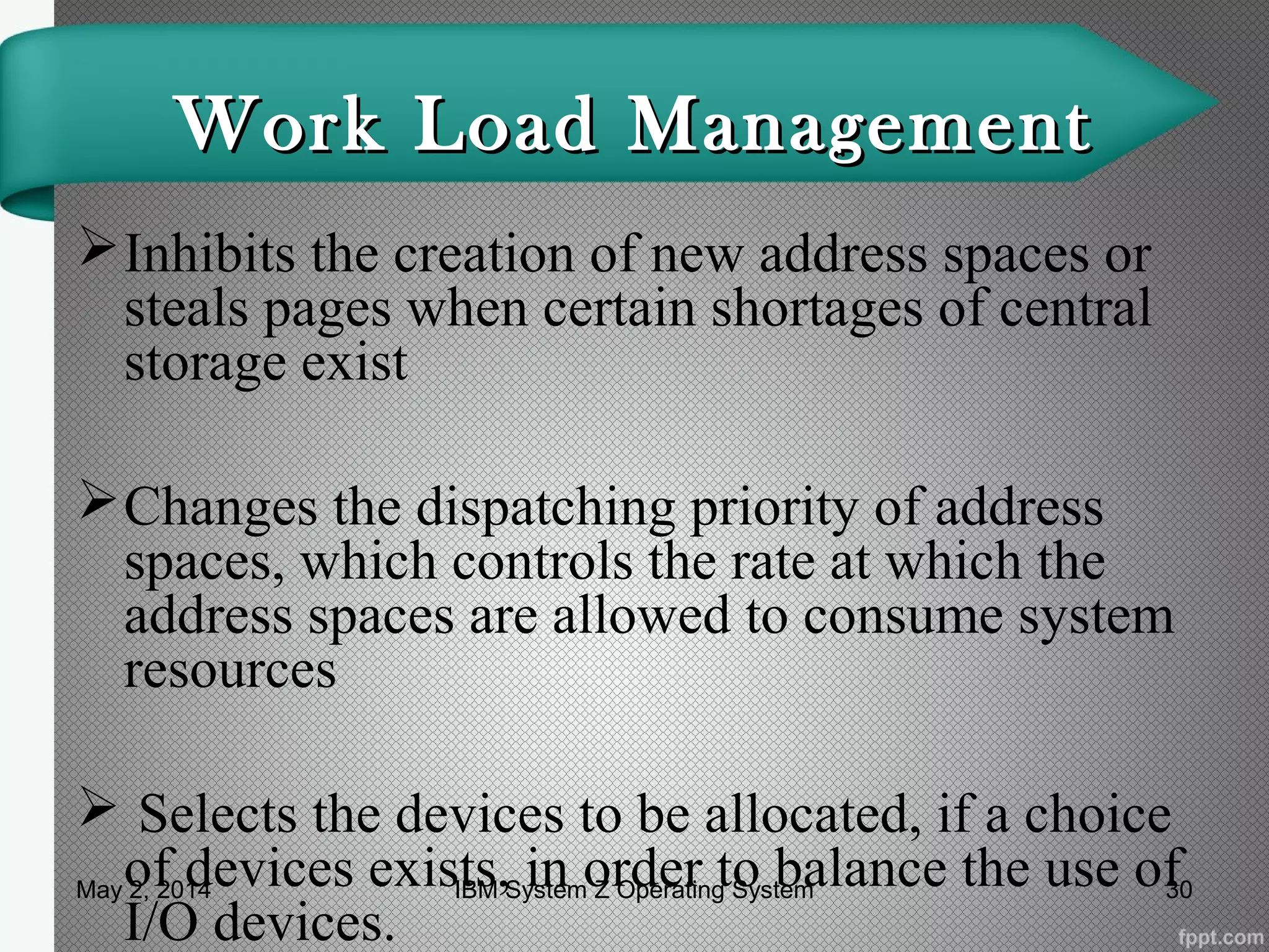 Work Load ManagementWork Load Management
Inhibits the creation of new address spaces or
steals pages when certain shortages of central
storage exist
Changes the dispatching priority of address
spaces, which controls the rate at which the
address spaces are allowed to consume system
resources
 Selects the devices to be allocated, if a choice
of devices exists, in order to balance the use of
I/O devices.
May 2, 2014 30IBM System Z Operating System
 