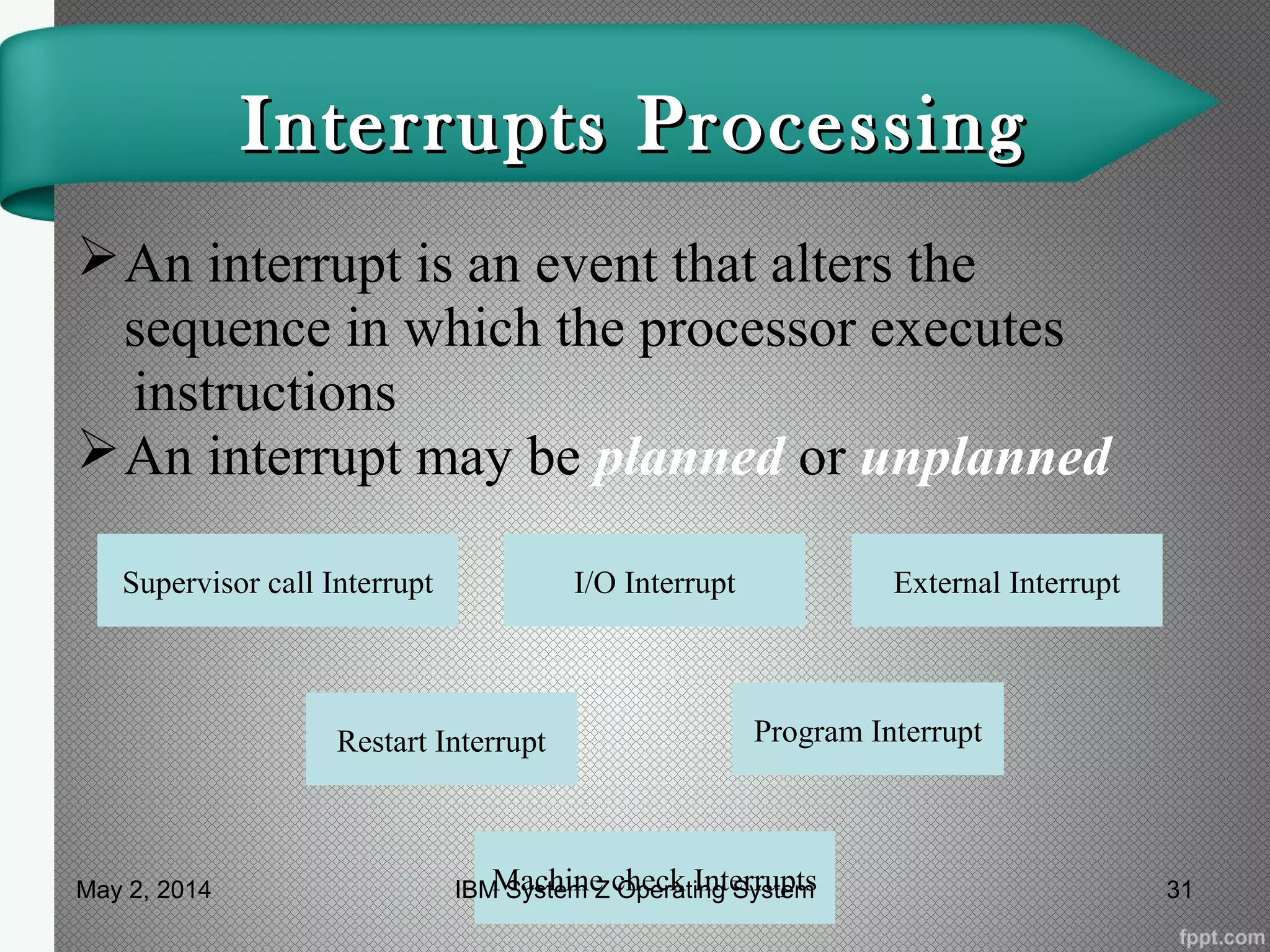 Interrupts ProcessingInterrupts Processing
An interrupt is an event that alters the
sequence in which the processor executes
instructions
An interrupt may be planned or unplanned
Supervisor call Interrupt External InterruptI/O Interrupt
Program InterruptRestart Interrupt
Machine check InterruptsMay 2, 2014 31IBM System Z Operating System
 
