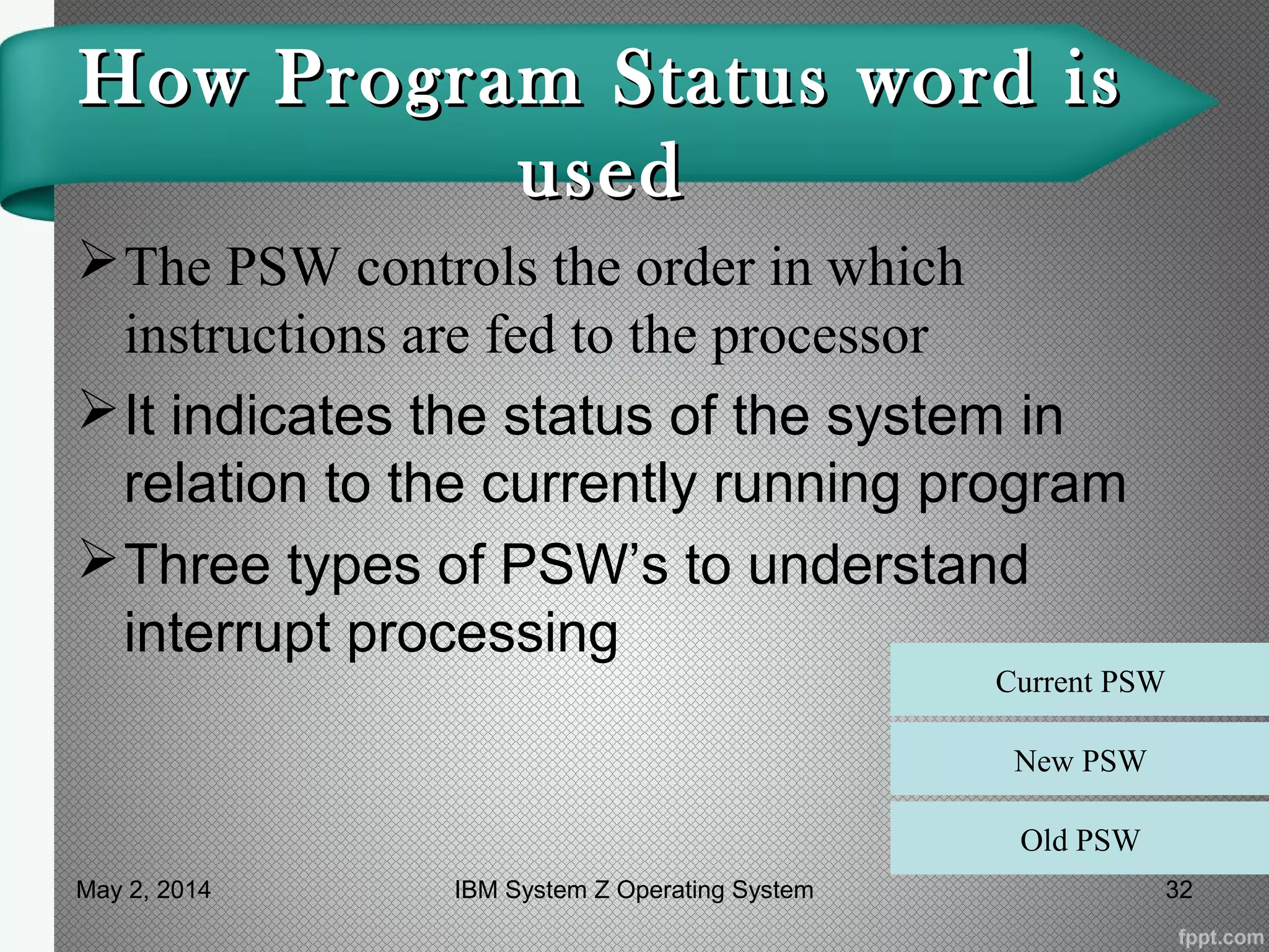 How Program Status word isHow Program Status word is
usedused
The PSW controls the order in which
instructions are fed to the processor
It indicates the status of the system in
relation to the currently running program
Three types of PSW’s to understand
interrupt processing
Current PSW
New PSW
Old PSW
May 2, 2014 32IBM System Z Operating System
 
