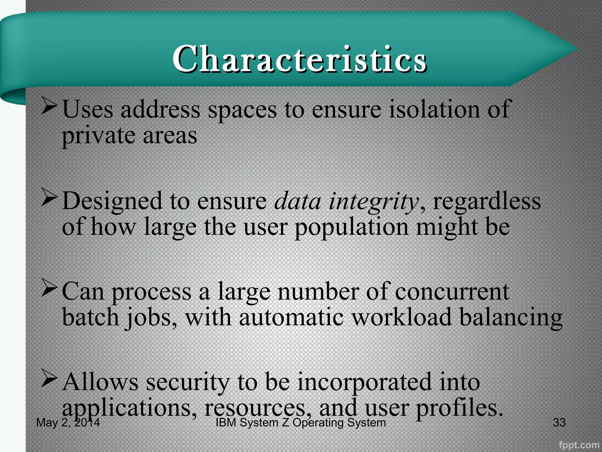 CharacteristicsCharacteristics
Uses address spaces to ensure isolation of
private areas
Designed to ensure data integrity, regardless
of how large the user population might be
Can process a large number of concurrent
batch jobs, with automatic workload balancing
Allows security to be incorporated into
applications, resources, and user profiles.May 2, 2014 33IBM System Z Operating System
 
