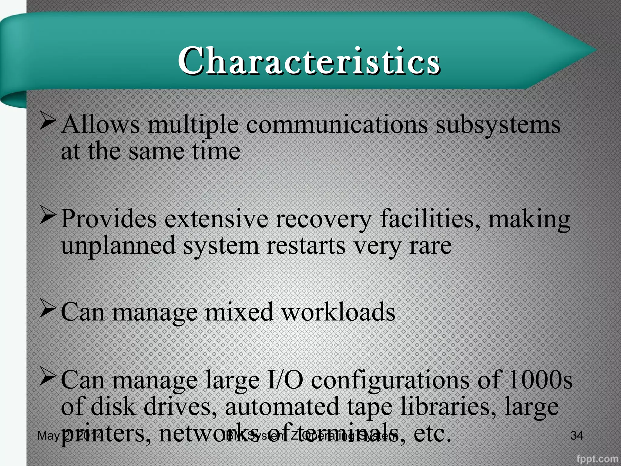 CharacteristicsCharacteristics
Allows multiple communications subsystems
at the same time
Provides extensive recovery facilities, making
unplanned system restarts very rare
Can manage mixed workloads
Can manage large I/O configurations of 1000s
of disk drives, automated tape libraries, large
printers, networks of terminals, etc.May 2, 2014 34IBM System Z Operating System
 