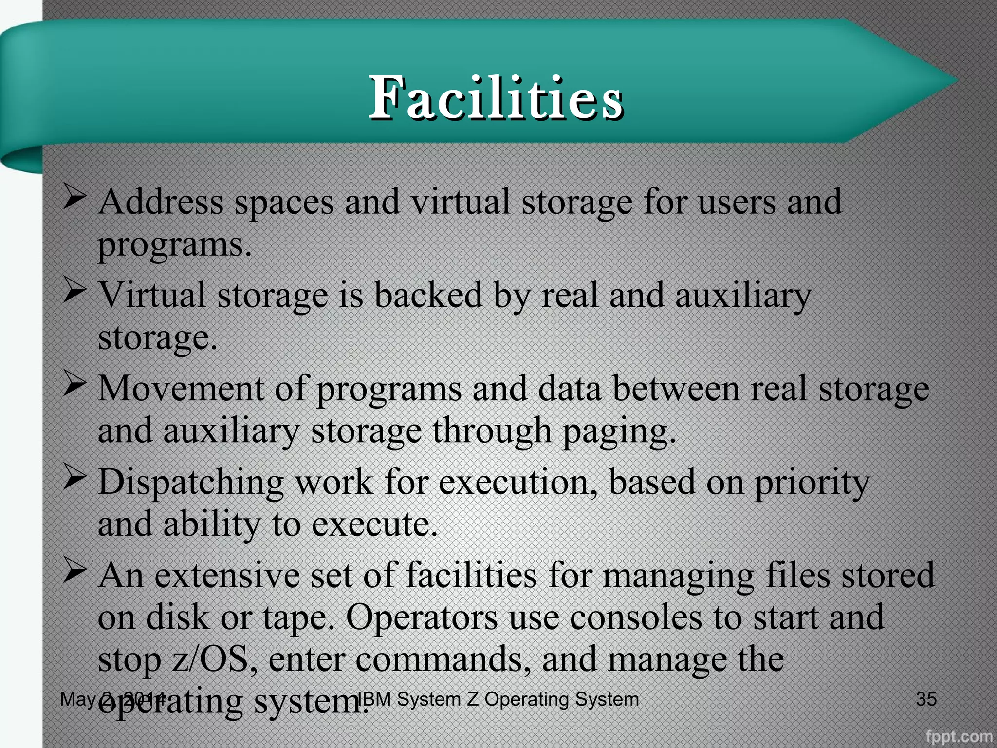 FacilitiesFacilities
 Address spaces and virtual storage for users and
programs.
 Virtual storage is backed by real and auxiliary
storage.
 Movement of programs and data between real storage
and auxiliary storage through paging.
 Dispatching work for execution, based on priority
and ability to execute.
 An extensive set of facilities for managing files stored
on disk or tape. Operators use consoles to start and
stop z/OS, enter commands, and manage the
operating system.May 2, 2014 35IBM System Z Operating System
 