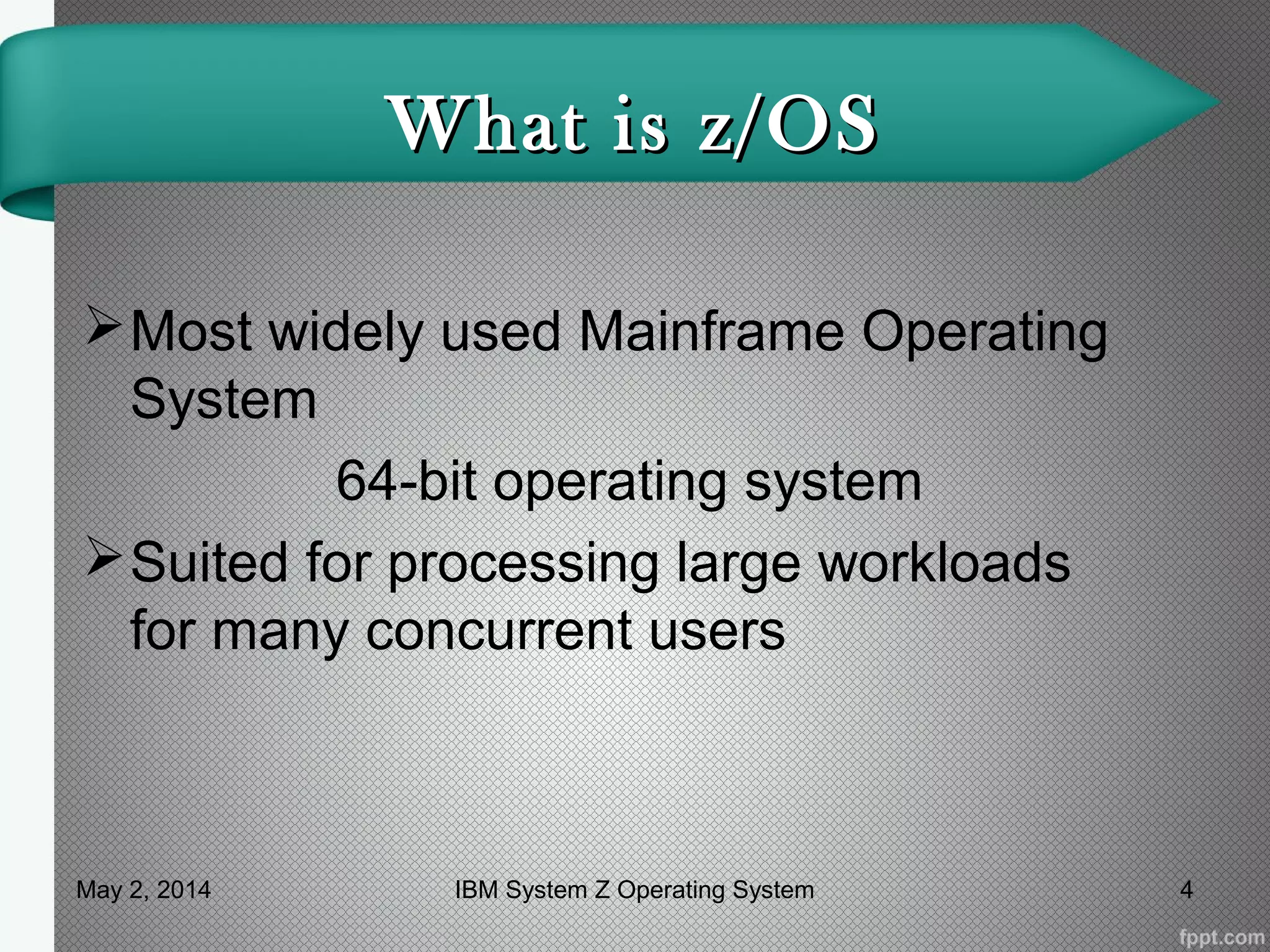 What is z/OSWhat is z/OS
Most widely used Mainframe Operating
System
64-bit operating system
Suited for processing large workloads
for many concurrent users
May 2, 2014 4IBM System Z Operating System
 