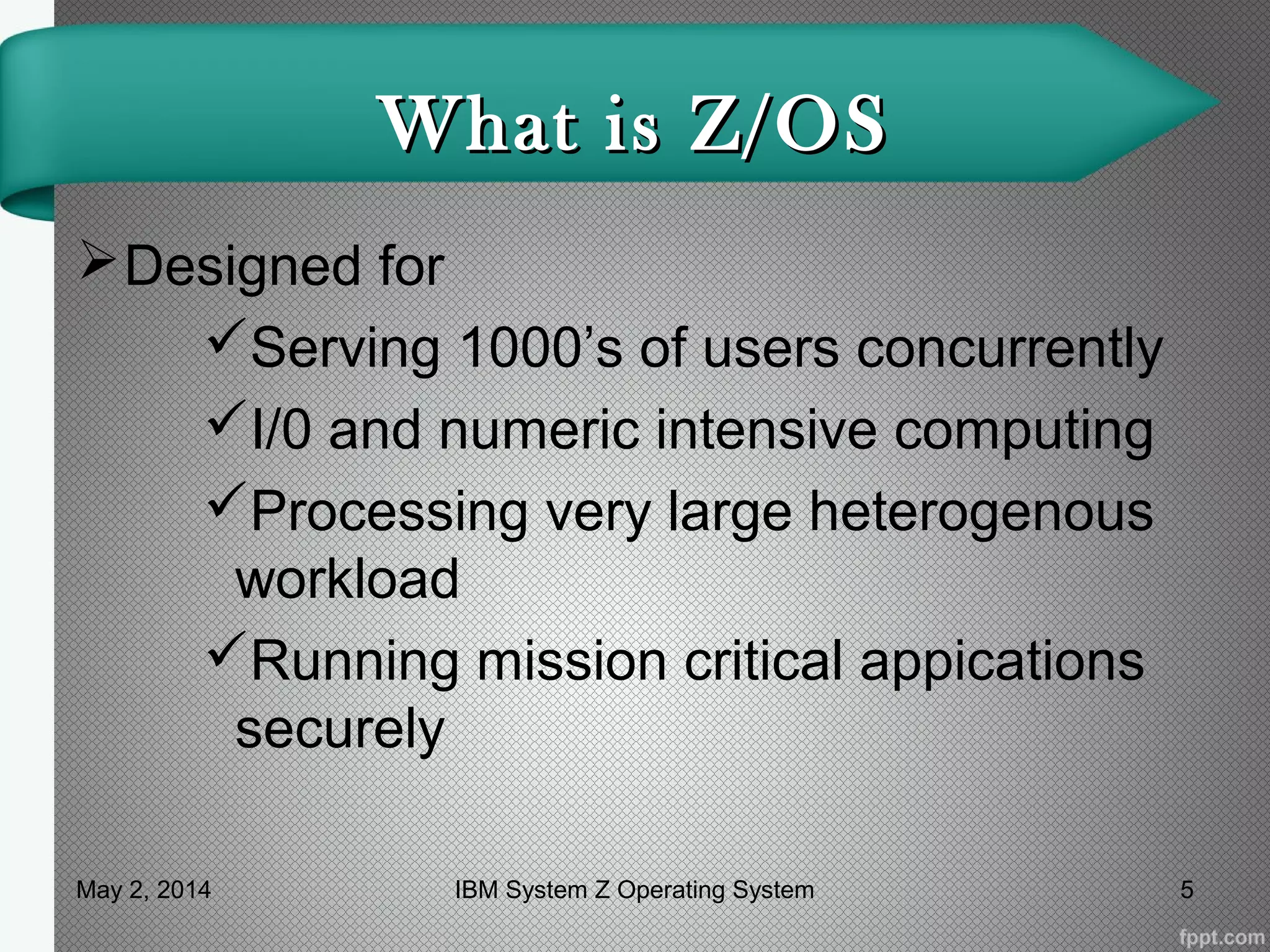What is Z/OSWhat is Z/OS
Designed for
Serving 1000’s of users concurrently
I/0 and numeric intensive computing
Processing very large heterogenous
workload
Running mission critical appications
securely
May 2, 2014 5IBM System Z Operating System
 