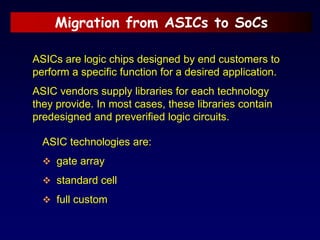 Migration from ASICs to SoCs
ASICs are logic chips designed by end customers to
perform a specific function for a desired application.
ASIC vendors supply libraries for each technology
they provide. In most cases, these libraries contain
predesigned and preverified logic circuits.
ASIC technologies are:
 gate array
 standard cell
 full custom
 