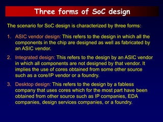 Three forms of SoC design
The scenario for SoC design is characterized by three forms:
1. ASIC vendor design: This refers to the design in which all the
components in the chip are designed as well as fabricated by
an ASIC vendor.
2. Integrated design: This refers to the design by an ASIC vendor
in which all components are not designed by that vendor. It
implies the use of cores obtained from some other source
such as a core/IP vendor or a foundry.
3. Desktop design: This refers to the design by a fabless
company that uses cores which for the most part have been
obtained from other source such as IP companies, EDA
companies, design services companies, or a foundry.
 