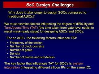 SoC Design Challenges
Why does it take longer to design SOCs compared to
traditional ASICs?
We must examine factors influencing the degree of difficulty and
Turn Around Time (TAT) (the time taken from gate-level netlist to
metal mask-ready stage) for designing ASICs and SOCs.
For an ASIC, the following factors influence TAT:
• Frequency of the design
• Number of clock domains
• Number of gates
• Density
• Number of blocks and sub-blocks
The key factor that influences TAT for SOCs is system
integration (integrating different silicon IPs on the same IC).
 