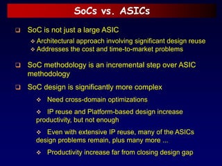 SoCs vs. ASICs
 SoC methodology is an incremental step over ASIC
methodology
 SoC design is significantly more complex
 Need cross-domain optimizations
 IP reuse and Platform-based design increase
productivity, but not enough
 Even with extensive IP reuse, many of the ASICs
design problems remain, plus many more ...
 Productivity increase far from closing design gap
 SoC is not just a large ASIC
 Architectural approach involving significant design reuse
 Addresses the cost and time-to-market problems
 