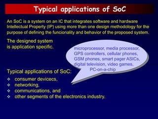 Typical applications of SoC
An SoC is a system on an IC that integrates software and hardware
Intellectual Property (IP) using more than one design methodology for the
purpose of defining the funcionality and behavior of the proposed system.
The designed system
is application specific.
Typical applications of SoC:
 consumer devicecs,
 networking,
 communications, and
 other segments of the electronics industry.
microprocessor, media processor,
GPS controllers, cellular phones,
GSM phones, smart pager ASICs,
digital television, video games,
PC-on-a-chip
 