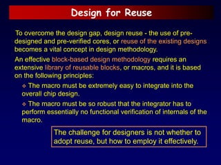 Design for Reuse
To overcome the design gap, design reuse - the use of pre-
designed and pre-verified cores, or reuse of the existing designs
becomes a vital concept in design methodology.
An effective block-based design methodology requires an
extensive library of reusable blocks, or macros, and it is based
on the following principles:
 The macro must be extremely easy to integrate into the
overall chip design.
 The macro must be so robust that the integrator has to
perform essentially no functional verification of internals of the
macro.
The challenge for designers is not whether to
adopt reuse, but how to employ it effectively.
 