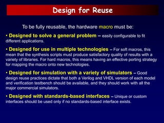 Design for Reuse
To be fully reusable, the hardware macro must be:
• Designed to solve a general problem – easily configurable to fit
different applications.
• Designed for use in multiple technologies – For soft macros, this
mean that the synthesis scripts must produce satisfactory quality of results with a
variety of libraries. For hard macros, this means having an effective porting strategy
for mapping the macro onto new technologies.
• Designed for simulation with a variety of simulators – Good
design reuse practices dictate that both a Verilog and VHDL version of each model
and verification testbench should be available, and they should work with all the
major commercial simulators.
• Designed with standards-based interfaces – Unique or custom
interfaces should be used only if no standards-based interface exists.
 