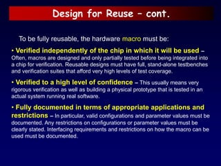 Design for Reuse – cont.
To be fully reusable, the hardware macro must be:
• Verified independently of the chip in which it will be used –
Often, macros are designed and only partially tested before being integrated into
a chip for verification. Reusable designs must have full, stand-alone testbenches
and verification suites that afford very high levels of test coverage.
• Verified to a high level of confidence – This usually means very
rigorous verification as well as building a physical prototype that is tested in an
actual system running real software.
• Fully documented in terms of appropriate applications and
restrictions – In particular, valid configurations and parameter values must be
documented. Any restrictions on configurations or parameter values must be
clearly stated. Interfacing requirements and restrictions on how the macro can be
used must be documented.
 