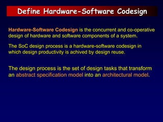 Define Hardware-Software Codesign
Hardware-Software Codesign is the concurrent and co-operative
design of hardware and software components of a system.
The SoC design process is a hardware-software codesign in
which design productivity is achived by design reuse.
The design process is the set of design tasks that transform
an abstract specification model into an architectural model.
 