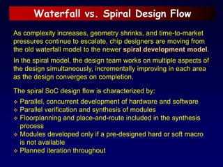Waterfall vs. Spiral Design Flow
As complexity increases, geometry shrinks, and time-to-market
pressures continue to escalate, chip designers are moving from
the old waterfall model to the newer spiral development model.
In the spiral model, the design team works on multiple aspects of
the design simultaneously, incrementally improving in each area
as the design converges on completion.
The spiral SoC design flow is characterized by:
 Parallel, concurrent development of hardware and software
 Parallel verification and synthesis of modules
 Floorplanning and place-and-route included in the synthesis
process
 Modules developed only if a pre-designed hard or soft macro
is not available
 Planned iteration throughout
 