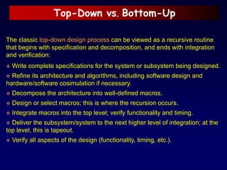 Top-Down vs. Bottom-Up
The classic top-down design process can be viewed as a recursive routine
that begins with specification and decomposition, and ends with integration
and verification:
 Write complete specifications for the system or subsystem being designed.
 Refine its architecture and algorithms, including software design and
hardware/software cosimulation if necessary.
 Decompose the architecture into well-defined macros.
 Design or select macros; this is where the recursion occurs.
 Integrate macros into the top level; verify functionality and timing.
 Deliver the subsystem/system to the next higher level of integration; at the
top level, this is tapeout.
 Verify all aspects of the design (functionality, timing, etc.).
 
