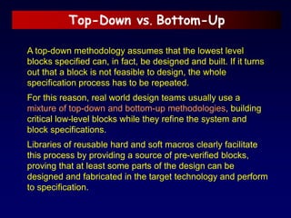 Top-Down vs. Bottom-Up
A top-down methodology assumes that the lowest level
blocks specified can, in fact, be designed and built. If it turns
out that a block is not feasible to design, the whole
specification process has to be repeated.
For this reason, real world design teams usually use a
mixture of top-down and bottom-up methodologies, building
critical low-level blocks while they refine the system and
block specifications.
Libraries of reusable hard and soft macros clearly facilitate
this process by providing a source of pre-verified blocks,
proving that at least some parts of the design can be
designed and fabricated in the target technology and perform
to specification.
 