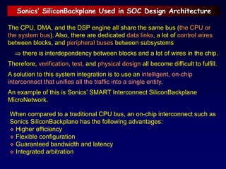 Sonics’ SiliconBackplane Used in SOC Design Architecture
The CPU, DMA, and the DSP engine all share the same bus (the CPU or
the system bus). Also, there are dedicated data links, a lot of control wires
between blocks, and peripheral buses between subsystems
 there is interdependency between blocks and a lot of wires in the chip.
Therefore, verification, test, and physical design all become difficult to fulfill.
A solution to this system integration is to use an intelligent, on-chip
interconnect that unifies all the traffic into a single entity.
An example of this is Sonics’ SMART Interconnect SiliconBackplane
MicroNetwork.
When compared to a traditional CPU bus, an on-chip interconnect such as
Sonics SiliconBackplane has the following advantages:
 Higher efficiency
 Flexible configuration
 Guaranteed bandwidth and latency
 Integrated arbitration
 