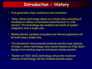 Introduction - History
• First generation chips contained a few transistors.
• Today, silicon technology allows us to build chips consisting of
hundreds of millions of transistors (Intel Pentium IV: 0.09
micron). This technology has enabled new levels of system
integration onto a single chip.
• Mobile phones, portable computers and Internet appliances will
be built using a single chip.
• The demand for more powerful products and the huge capacity
of today’ s silicon technology have moved System-on-Chip (SoC)
designs from leading edge to mainstream design practice.
• “System on Chip” (SoC) technology will put the maximum
amount of technology into the smallest possible space.
 