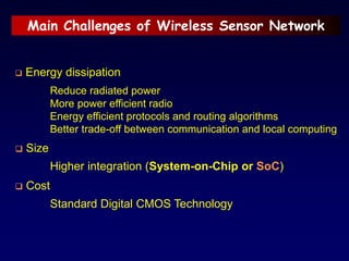 Main Challenges of Wireless Sensor Network
 Energy dissipation
Reduce radiated power
More power efficient radio
Energy efficient protocols and routing algorithms
Better trade-off between communication and local computing
 Size
Higher integration (System-on-Chip or SoC)
 Cost
Standard Digital CMOS Technology
 