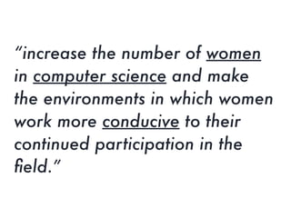 “increase the number of women
in computer science and make
the environments in which women
work more conducive to their
continued participation in the
ﬁeld.”
 