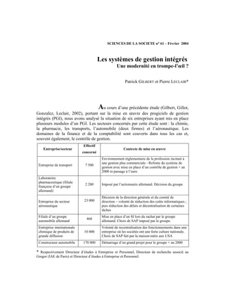 SCIENCES DE LA SOCIETE n° 61 – Février 2004
Les systèmes de gestion intégrés
Une modernité en trompe-l’œil ?
Patrick GILBERT et Pierre LECLAIR*
Au cours d’une précédente étude (Gilbert, Gillot,
Gonzalez, Leclair, 2002), portant sur la mise en œuvre des progiciels de gestion
intégrés (PGI), nous avons analysé la situation de six entreprises ayant mis en place
plusieurs modules d’un PGI. Les secteurs concernés par cette étude sont : la chimie,
la pharmacie, les transports, l’automobile (deux firmes) et l’aéronautique. Les
domaines de la finance et de la comptabilité sont couverts dans tous les cas et,
souvent également, le contrôle de gestion.
Entreprise/secteur
Effectif
concerné
Contexte de mise en œuvre
Entreprise de transport 7 500
Environnement réglementaire de la profession incitant à
une gestion plus commerciale - Refonte du système de
gestion avec mise en place d’un contrôle de gestion + an
2000 et passage à l’euro
Laboratoire
pharmaceutique (filiale
française d’un groupe
allemand)
2 200 Imposé par l’actionnaire allemand. Décision du groupe
Entreprise du secteur
aéronautique
23 000
Décision de la direction générale et du comité de
direction – volonté de réduction des coûts informatiques ;
puis réduction des délais et décentralisation de certaines
tâches
Filiale d’un groupe
automobile allemand
460
Mise en place d’un SI lors du rachat par le groupe
allemand. Choix de SAP imposé par le groupe.
Entreprise internationale
chimique de produits de
grande diffusion
10 000
Volonté de recentralisation des fonctionnements dans une
entreprise où les sociétés ont une forte culture nationale.
Choix de SAP fait par la maison-mère aux USA
Constructeur automobile 170 000 Démarrage d’un grand projet pour le groupe + an 2000
* Respectivement Directeur d’études à Entreprise et Personnel, Directeur de recherche associé au
Gregor (IAE de Paris) et Directeur d’études à Entreprise et Personnel.
 