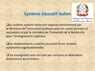 Système éducatif italien
Le système scolaire italien est organisé centralement par
le Ministère de l’instruction publique pour les cycles primaire et
secondaire et par le ministère de l'Université de la Recherche
pour l'enseignement supérieur.
Les établissements scolaires jouissent d'une certaine
autonomie organisationnelle;
 les enseignants sont recrutés par concours et dépendent
directement du ministère.
 
