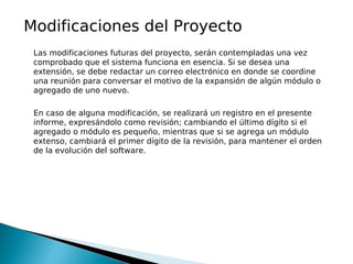 Modificaciones del Proyecto
 Las modificaciones futuras del proyecto, serán contempladas una vez
 comprobado que el sistema funciona en esencia. Si se desea una
 extensión, se debe redactar un correo electrónico en donde se coordine
 una reunión para conversar el motivo de la expansión de algún módulo o
 agregado de uno nuevo.

 En caso de alguna modificación, se realizará un registro en el presente
 informe, expresándolo como revisión; cambiando el último dígito si el
 agregado o módulo es pequeño, mientras que si se agrega un módulo
 extenso, cambiará el primer dígito de la revisión, para mantener el orden
 de la evolución del software.
 