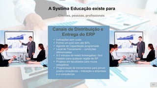 A Systima Educação existe para
Clientes, pessoas, profissionais
11
Canais de Distribuição e
Entrega do ERP
✓ Indicações sem custo
✓ Forme um pool com até 50%
✓ Agenda de Capacitação programada
✓ Local de Treinamento – condições
diferenciadas
✓ A 5 minutos do metrô Anhangabaú: fácil
traslado para qualquer região de SP
✓ Projetos em faculdades para novos
estagiários
✓ Programação de treinamentos para prover
jovens consultores – indicação a empresas
e a consultorias
 