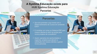 A Systima Educação existe para
HUB Systima Educação
Parcerias
12
Parcerias
✓ Que tal aumentar a sua renda com o
Desenvolvimento de Cursos em ambiente
EAD?
✓ E ministrar um curso no Sistema ERP para
nossos clientes te abrir as portas para
novos projetos de consultoria?
✓ Assim: parceiros de oportunidades e
negócios: projetos que elevam a
satisfação dos nossos clientes e geram
novas parcerias
 