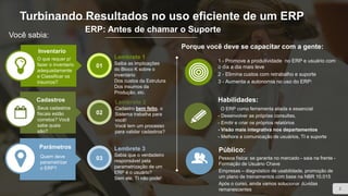 Você sabia:
ERP: Antes de chamar o Suporte
Porque você deve se capacitar com a gente:
1 - Promove a produtividade no ERP e usuário com
o dia a dia mais leve
2 - Elimina custos com retrabalho e suporte
3 - Aumenta a autonomia no uso do ERP:
Habilidades:
O ERP como ferramenta aliada e essencial
- Desenvolver as próprias consultas,
- Emitir e criar os próprios relatórios
- Visão mais integrativa nos departamentos
- Melhora a comunicação de usuários, TI e suporte
Público:
Pessoa física: se garanta no mercado - saia na frente -
Formação de Usuário Chave
Empresas – diagnóstico de usabilidade, promoção de
um plano de treinamentos com base na NBR 10.015
Após o curso, ainda vamos solucionar dúvidas
remanescentes
Inventario
O que requer p/
fazer o inventario
adequadamente
e Classificar os
insumos?
Cadastros
Seus cadastros
fiscais estão
corretos? Você
sabe quais
são?
Parâmetros
Quem deve
parametrizar
o ERP?
Lembrete 1
Saiba as implicações
do Bloco K sobre o
inventário
Dos custos da Estrutura
Dos insumos da
Produção, etc.
01
02
03
Lembrete 2
Cadastro bem feito, o
Sistema trabalha para
você!
Você tem um processo
para validar cadastros?
Lembrete 3
Sabia que o verdadeiro
responsável pela
parametrização de um
ERP é o usuário?
Sem ele, TI não pode!
2
Turbinando Resultados no uso eficiente de um ERP
 