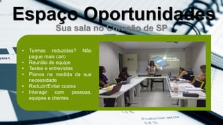 Sua sala no Coração de SP
• Turmas reduzidas? Não
pague mais caro
• Reunião de equipe
• Testes e entrevistas
• Planos na medida da sua
necessidade
• Reduzir/Evitar custos
• Interagir com pessoas,
equipes e clientes
Espaço Oportunidades
 