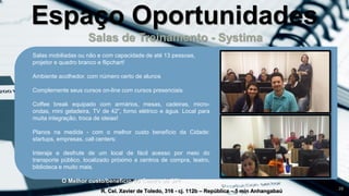 Salas de Treinamento - Systima
R. Cel. Xavier de Toledo, 316 - cj. 112b – República – 5 min Anhangabaú
26
Salas mobiliadas ou não e com capacidade de até 13 pessoas,
projetor e quadro branco e flipchart!
Ambiente acolhedor, com número certo de alunos
Complemente seus cursos on-line com cursos presenciais
Coffee break equipado com armários, mesas, cadeiras, micro-
ondas, mini geladeira, TV de 42”, forno elétrico e água. Local para
muita integração, troca de ideias!
Planos na medida - com o melhor custo benefício da Cidade:
startups, empresas, call centers:
Interaja e desfrute de um local de fácil acesso por meio do
transporte público, localizado próximo a centros de compra, teatro,
biblioteca e muito mais.
O Melhor custo/beneficio do Centro de SP!
Espaço Oportunidades
 