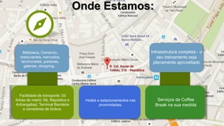 Onde Estamos:
Infraestrutura completa - o
seu treinamento seja
plenamente aproveitado
Facilidade de transporte: 03
linhas de metrô: Sé, República e
Anhangabaú, Terminal Bandeira
e corredores de ônibus.
Serviços de Coffee
Break na sua medida
Hotéis e estacionamentos nas
proximidades.
Biblioteca, Comércio,
restaurantes, mercados,
lanchonetes, padarias,
galerias, shopping...
 