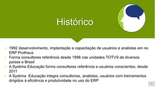4
Histórico
➢ 1992 desenvolvimento, implantação e capacitação de usuários e analistas em no
ERP Protheus
➢ Forma consultores referência desde 1998 nas unidades TOTVS de diversos
países e Brasil
➢ A Systima Educação forma consultores referência e usuários conscientes, desde
2011
➢ A Systima Educação integra consultorias, analistas, usuários com treinamentos
dirigidos à eficiência e produtividade no uso do ERP
 