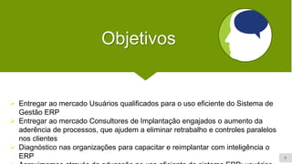 6
Objetivos
➢ Entregar ao mercado Usuários qualificados para o uso eficiente do Sistema de
Gestão ERP
➢ Entregar ao mercado Consultores de Implantação engajados o aumento da
aderência de processos, que ajudem a eliminar retrabalho e controles paralelos
nos clientes
➢ Diagnóstico nas organizações para capacitar e reimplantar com inteligência o
ERP
 