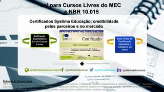 Certificados Systima Educação: credibilidade
pelos parceiros e no mercado
systimaeducacao.com.br systimaeducacao systimaeducacao systimaeducacao
Lei para Cursos Livres do MEC
e NBR 10.015
Antifraude,
Submetido à
Lei de Cursos
Livres
Dois níveis de
Certificação
aplicados a
Categoria do
curso
Definição de Cursos Livres
Além das modalidades de ensino Fundamental, Médio, Técnico e Superior, a legislação brasileira regulamentou a categoria “Curso Livre”, que atende a
população com objetivo de oferecer profissionalização rápida para diversas áreas de atuação no mercado de trabalho, ex: informática, atendimento,
secretariado, webdesign, segurança, idiomas, culinária, corte & costura, estética, beleza, terapias naturais, etc.
 