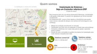Quem somos
Localização e meios de contato
3
diretoria@systimaeducacao.com.br % + sucesso
Telefone comercial
+55 (11) 99194-2227
Site
https://systimaeducacao.com.
br/
Implantação de Sistemas –
Seja um Consultor referência ERP
O que te move?
Nos movemos para ver a ex-alunos alcançando lideranças, coordenação
e até gestão onde atuam. E quando nos agradecem por tê-los ensinado
corretamente.
As Academias ERP, cursos e lives rápidos e introdutórios para ajudar
você a tomar a decisão de abraçar uma carreira de forma segura e com
confiança:
• Método de avaliação reconhecido no mercado
• Certificados que junto com as avaliações, te darão mais autoconfiança
• Conteúdo e dinâmicas com cases reais para te ajudar a aprender
teoria e prática
• Estudo de caso e templates de gestão de projetos de implantação para
você vivenciar situações bem reais
Endereço
R. Cel. Xavier de Toledo,
316, cj. 112B –
República/SP.
CEP 01048-000
Telefone celular
+55 (11) 9.9194-2227
 