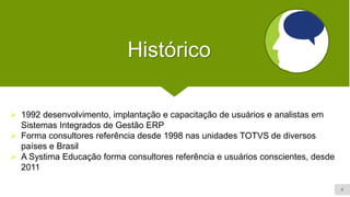 4
Histórico
➢ 1992 desenvolvimento, implantação e capacitação de usuários e analistas em
Sistemas Integrados de Gestão ERP
➢ Forma consultores referência desde 1998 nas unidades TOTVS de diversos
países e Brasil
➢ A Systima Educação forma consultores referência e usuários conscientes, desde
2011
 