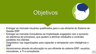 6
Objetivos
➢ Entregar ao mercado Usuários qualificados para o uso eficiente do Sistema de
Gestão ERP
➢ Entregar ao mercado Consultores de Implantação engajados com o aumento
da aderência de processos, que ajudem a eliminar retrabalho e controles
paralelos nos clientes
➢ Diagnóstico nas organizações para capacitar e reimplantar com inteligência o
ERP
➢ Aproximamos através da educação no uso eficiente do sistema ERP: usuários,
consultores, a TI e consultorias
 
