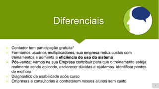 7
Diferenciais
➢ Contador tem participação gratuita*
➢ Formamos usuários multiplicadores, sua empresa reduz custos com
treinamentos e aumenta a eficiência do uso do sistema
➢ Pós-venda: Vamos na sua Empresa contribuir para que o treinamento esteja
realmente sendo aplicado, esclarecer dúvidas e ajudamos identificar pontos
de melhora
➢ Diagnóstico de usabilidade após curso
➢ Empresas e consultorias a contratarem nossos alunos sem custo
 