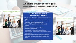 A Systima Educação existe para
Clientes, pessoas, profissionais e Universitários
9
Formar Consultores de
Implantação de ERP
✓ Comprove atividades complementares na sua
facul
✓ Recupere o que investiu no treinamento – o
mercado de ERP está aquecido!
✓ Curso100% gratuito com indicações de
amigos
✓ 5 minutos do metrô Anhangabaú
✓ Indicação a estágios
✓ Agenda de treinamentos para jovens
consultores – indicamos você a empresas e a
consultorias
✓ Esteja mais próximo das necessidades do
mercado com a Academia ERP Essencial
ERP
 