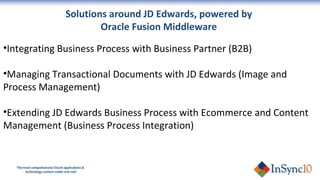 Integrating Business Process with Business Partner (B2B) Managing Transactional Documents with JD Edwards (Image and Process Management)  Extending JD Edwards Business Process with Ecommerce and Content Management (Business Process Integration) Solutions around JD Edwards, powered by  Oracle Fusion Middleware  