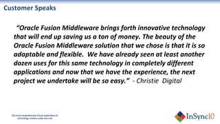 “ Oracle Fusion Middleware brings forth innovative technology that will end up saving us a ton of money. The beauty of the Oracle Fusion Middleware solution that we chose is that it is so adaptable and flexible.  We have already seen at least another dozen uses for this same technology in completely different applications and now that we have the experience, the next project we undertake will be so easy.”  - Christie  Digital Customer Speaks  