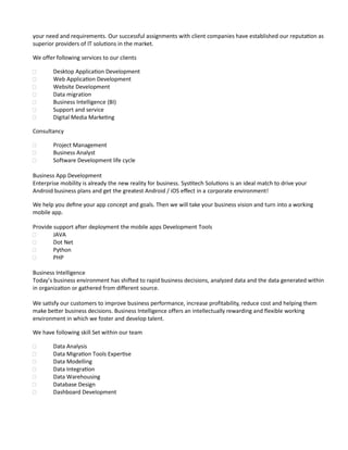 your need and requirements. Our successful assignments with client companies have established our reputation as
superior providers of IT solutions in the market.
We offer following services to our clients
 Desktop Application Development
 Web Application Development
 Website Development
 Data migration
 Business Intelligence (BI)
 Support and service
 Digital Media Marketing
Consultancy
 Project Management
 Business Analyst
 Software Development life cycle
Business App Development
Enterprise mobility is already the new reality for business. Systitech Solutions is an ideal match to drive your
Android business plans and get the greatest Android / iOS effect in a corporate environment!
We help you define your app concept and goals. Then we will take your business vision and turn into a working
mobile app.
Provide support after deployment the mobile apps Development Tools
 JAVA
 Dot Net
 Python
 PHP
Business Intelligence
Today’s business environment has shifted to rapid business decisions, analyzed data and the data generated within
in organization or gathered from different source.
We satisfy our customers to improve business performance, increase profitability, reduce cost and helping them
make better business decisions. Business Intelligence offers an intellectually rewarding and flexible working
environment in which we foster and develop talent.
We have following skill Set within our team
 Data Analysis
 Data Migration Tools Expertise
 Data Modelling
 Data Integration
 Data Warehousing
 Database Design
 Dashboard Development
 