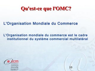 Qu'est-ce que l'OMC?
L'Organisation Mondiale du Commerce
L'Organisation mondiale du commerce est le cadre
institutionnel du système commercial multilatéral

10

 