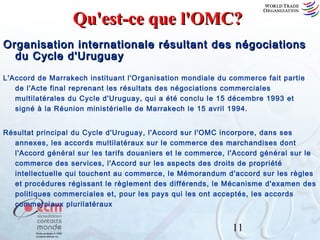 Qu'est-ce que l'OMC?
Organisation internationale résultant des négociations
du Cycle d'Uruguay
L'Accord de Marrakech instituant l'Organisation mondiale du commerce fait partie
de l'Acte final reprenant les résultats des négociations commerciales
multilatérales du Cycle d'Uruguay, qui a été conclu le 15 décembre 1993 et
signé à la Réunion ministérielle de Marrakech le 15 avril 1994.
Résultat principal du Cycle d'Uruguay, l'Accord sur l'OMC incorpore, dans ses
annexes, les accords multilatéraux sur le commerce des marchandises dont
l'Accord général sur les tarifs douaniers et le commerce, l'Accord général sur le
commerce des services, l'Accord sur les aspects des droits de propriété
intellectuelle qui touchent au commerce, le Mémorandum d'accord sur les règles
et procédures régissant le règlement des différends, le Mécanisme d'examen des
politiques commerciales et, pour les pays qui les ont acceptés, les accords
commerciaux plurilatéraux

11

 