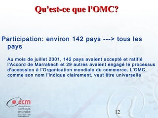 Qu'est-ce que l'OMC?
Participation: environ 142 pays ---> tous les
pays
Au mois de juillet 2001, 142 pays avaient accepté et ratifié
l'Accord de Marrakech et 29 autres avaient engagé le processus
d'accession à l'Organisation mondiale du commerce. L'OMC,
comme son nom l'indique clairement, veut être universelle

12

 
