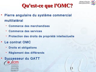 Qu'est-ce que l'OMC?


Pierre angulaire du système commercial
multilatéral



Commerce des services





Commerce des marchandises

Protection des droits de propriété intellectuelle

Le contrat OMC





Droits et obligations
Règlement des différends

Successeur du GATT
13

 